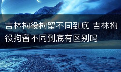 吉林拘役拘留不同到底 吉林拘役拘留不同到底有区别吗