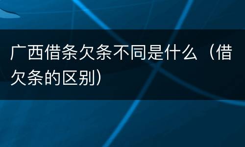 广西借条欠条不同是什么（借欠条的区别）