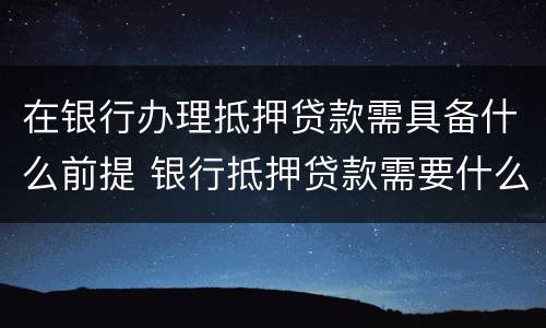 在银行办理抵押贷款需具备什么前提 银行抵押贷款需要什么手续和证件