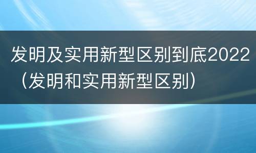 发明及实用新型区别到底2022（发明和实用新型区别）