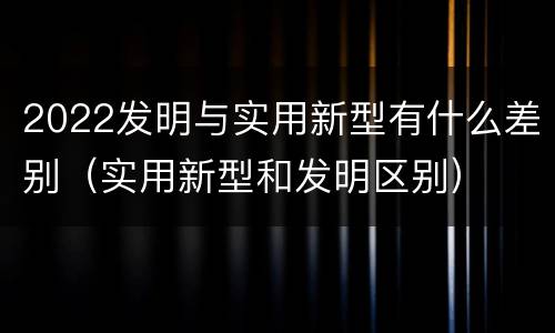 2022发明与实用新型有什么差别（实用新型和发明区别）