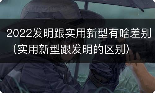 2022发明跟实用新型有啥差别（实用新型跟发明的区别）