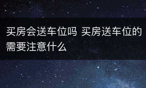 买房会送车位吗 买房送车位的需要注意什么