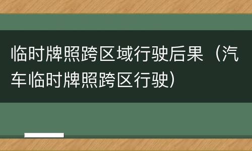 临时牌照跨区域行驶后果（汽车临时牌照跨区行驶）