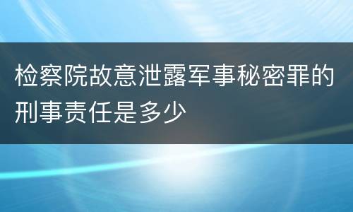 检察院故意泄露军事秘密罪的刑事责任是多少