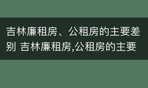 吉林廉租房、公租房的主要差别 吉林廉租房,公租房的主要差别是什么