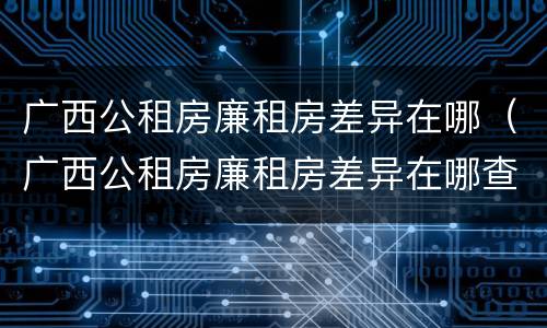 广西公租房廉租房差异在哪（广西公租房廉租房差异在哪查）