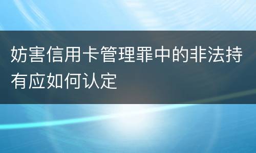 妨害信用卡管理罪中的非法持有应如何认定