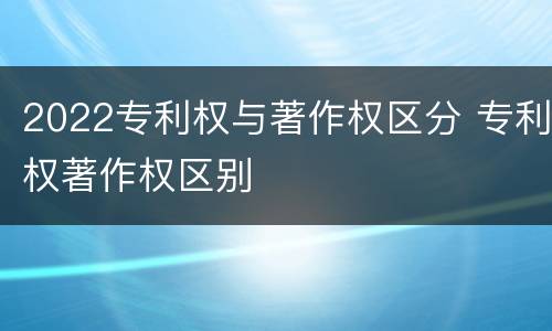 2022专利权与著作权区分 专利权著作权区别