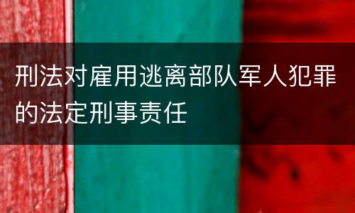 刑法对雇用逃离部队军人犯罪的法定刑事责任