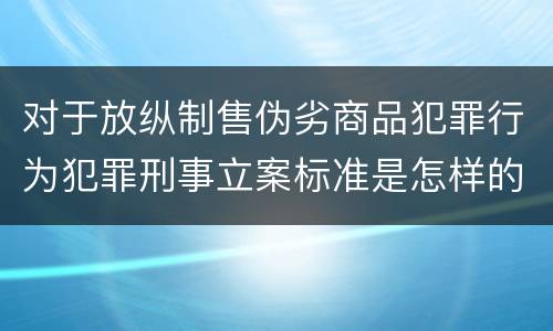 对于放纵制售伪劣商品犯罪行为犯罪刑事立案标准是怎样的