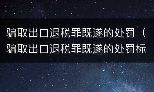 骗取出口退税罪既遂的处罚（骗取出口退税罪既遂的处罚标准）