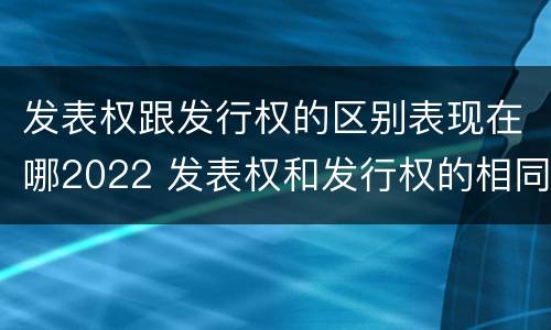 发表权跟发行权的区别表现在哪2022 发表权和发行权的相同点