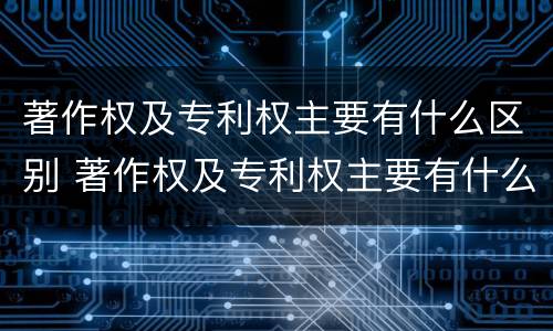 著作权及专利权主要有什么区别 著作权及专利权主要有什么区别和联系