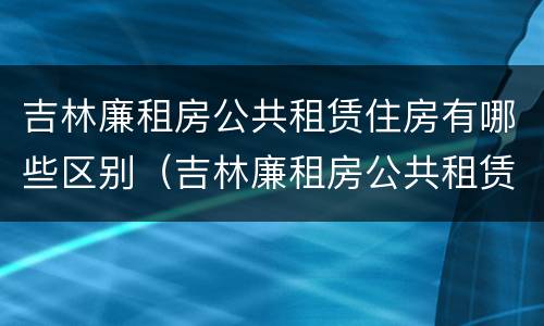 吉林廉租房公共租赁住房有哪些区别（吉林廉租房公共租赁住房有哪些区别呢）