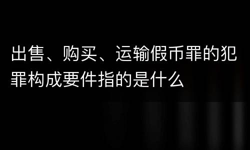 出售、购买、运输假币罪的犯罪构成要件指的是什么