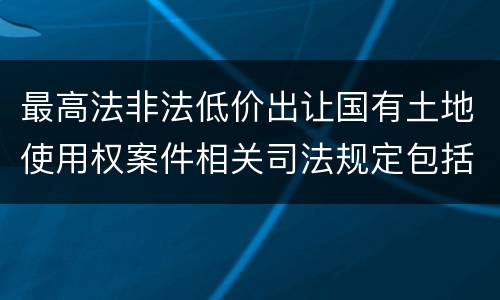 最高法非法低价出让国有土地使用权案件相关司法规定包括哪些内容