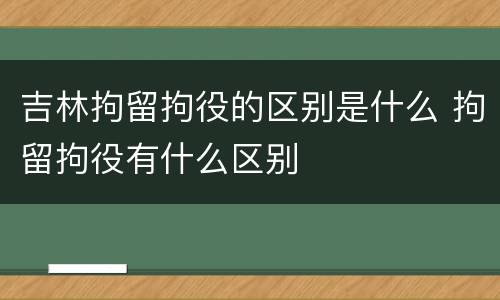 吉林拘留拘役的区别是什么 拘留拘役有什么区别