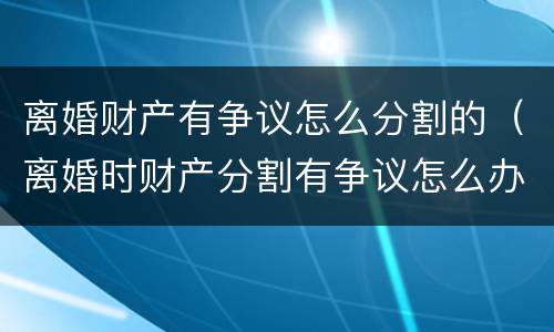 离婚财产有争议怎么分割的（离婚时财产分割有争议怎么办）