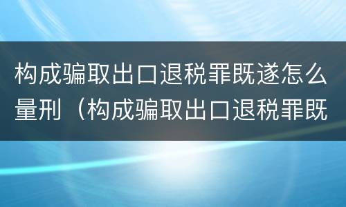 构成骗取出口退税罪既遂怎么量刑（构成骗取出口退税罪既遂怎么量刑标准）