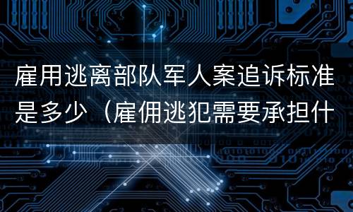 雇用逃离部队军人案追诉标准是多少（雇佣逃犯需要承担什么责任）