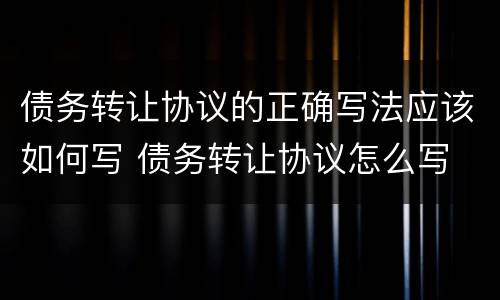 债务转让协议的正确写法应该如何写 债务转让协议怎么写