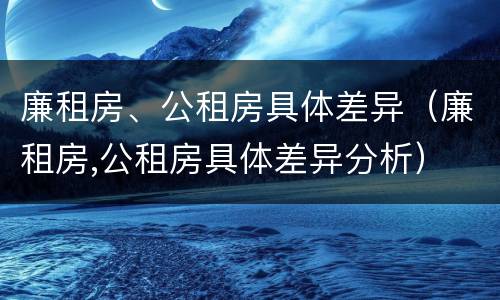 廉租房、公租房具体差异（廉租房,公租房具体差异分析）