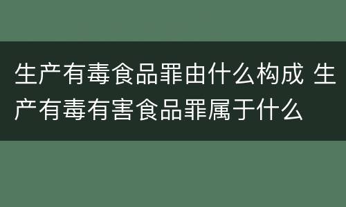 生产有毒食品罪由什么构成 生产有毒有害食品罪属于什么