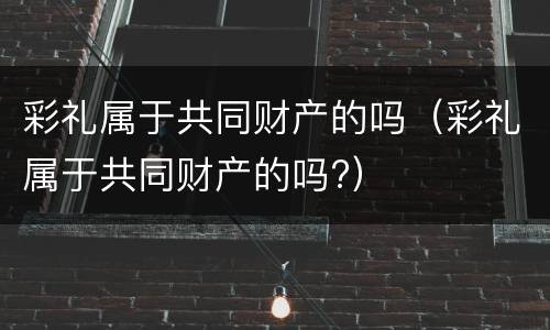 彩礼属于共同财产的吗（彩礼属于共同财产的吗?）