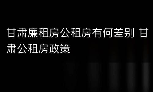 甘肃廉租房公租房有何差别 甘肃公租房政策