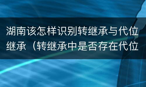 湖南该怎样识别转继承与代位继承（转继承中是否存在代位继承）