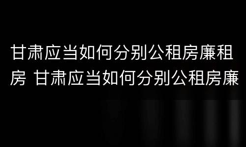 甘肃应当如何分别公租房廉租房 甘肃应当如何分别公租房廉租房和商品房