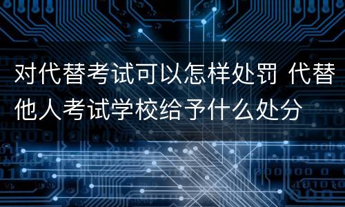 对代替考试可以怎样处罚 代替他人考试学校给予什么处分