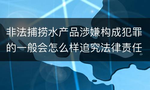 非法捕捞水产品涉嫌构成犯罪的一般会怎么样追究法律责任