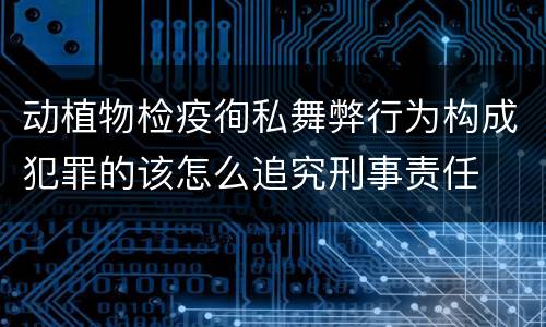 动植物检疫徇私舞弊行为构成犯罪的该怎么追究刑事责任