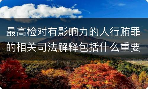 最高检对有影响力的人行贿罪的相关司法解释包括什么重要内容