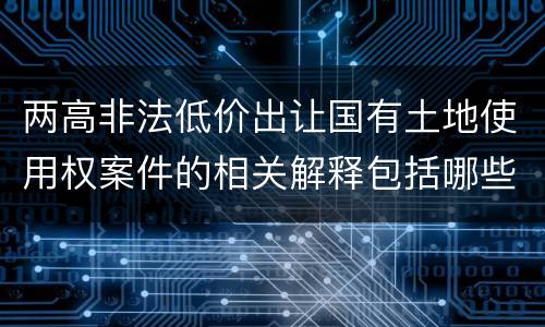 两高非法低价出让国有土地使用权案件的相关解释包括哪些重要内容