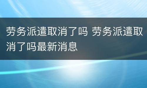 劳务派遣取消了吗 劳务派遣取消了吗最新消息