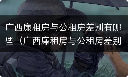 广西廉租房与公租房差别有哪些（广西廉租房与公租房差别有哪些地方）