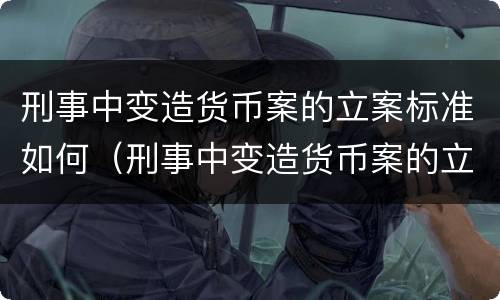 刑事中变造货币案的立案标准如何（刑事中变造货币案的立案标准如何理解）