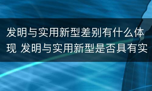 发明与实用新型差别有什么体现 发明与实用新型是否具有实用性