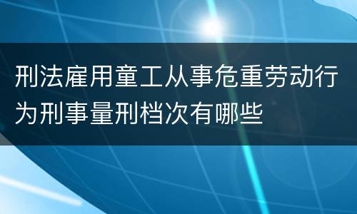 刑法雇用童工从事危重劳动行为刑事量刑档次有哪些