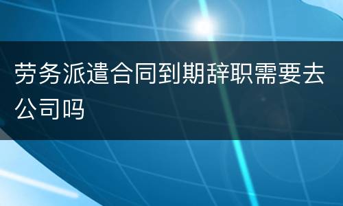 劳务派遣合同到期辞职需要去公司吗