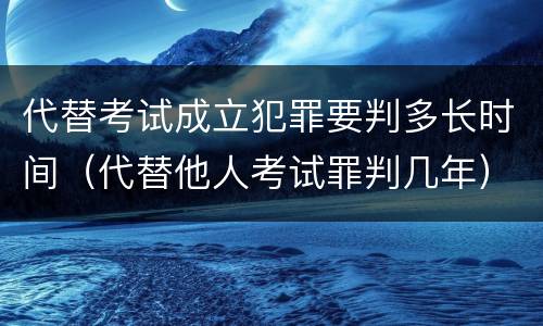 代替考试成立犯罪要判多长时间（代替他人考试罪判几年）