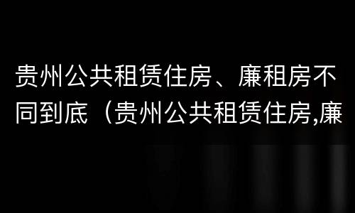 贵州公共租赁住房、廉租房不同到底（贵州公共租赁住房,廉租房不同到底怎么办）