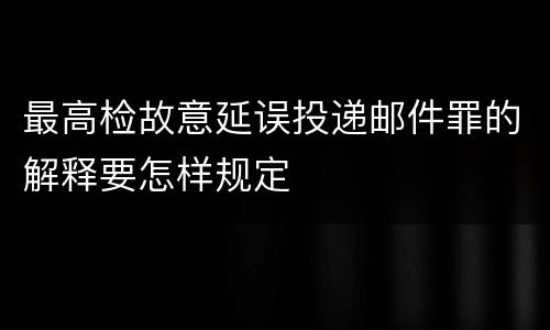 最高检故意延误投递邮件罪的解释要怎样规定