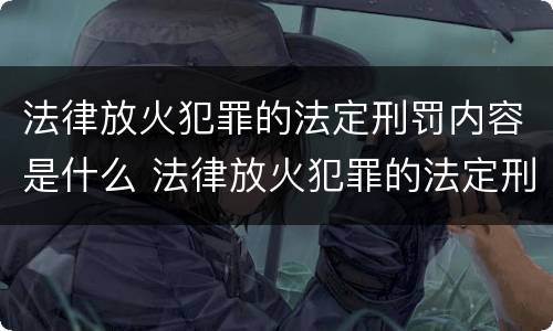 法律放火犯罪的法定刑罚内容是什么 法律放火犯罪的法定刑罚内容是什么意思