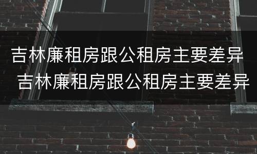 吉林廉租房跟公租房主要差异 吉林廉租房跟公租房主要差异吗