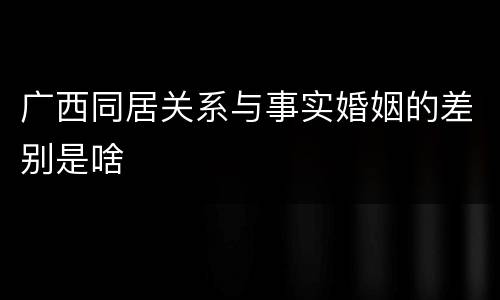 广西同居关系与事实婚姻的差别是啥