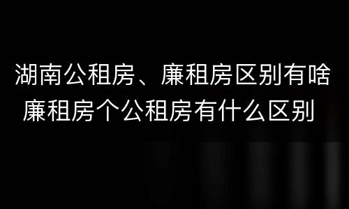 湖南公租房、廉租房区别有啥 廉租房个公租房有什么区别